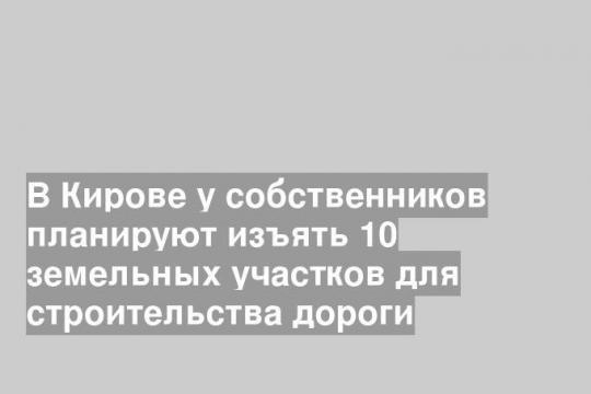 В Кирове у собственников планируют изъять 10 земельных участков для строительства дороги