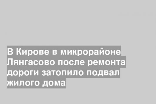 В Кирове в микрорайоне Лянгасово после ремонта дороги затопило подвал жилого дома