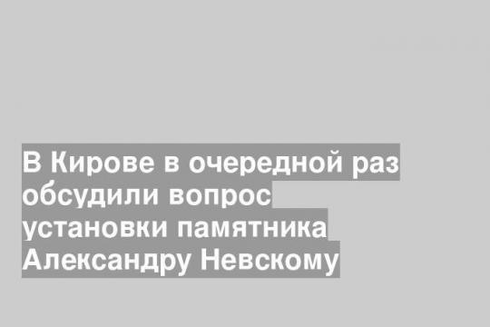 В Кирове в очередной раз обсудили вопрос установки памятника Александру Невскому