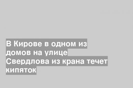 В Кирове в одном из домов на улице Свердлова из крана течет кипяток