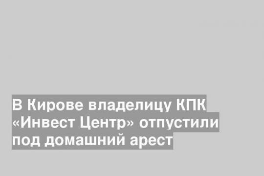 В Кирове владелицу КПК «Инвест Центр» отпустили под домашний арест