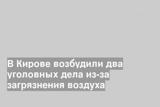 В Кирове возбудили два уголовных дела из-за загрязнения воздуха