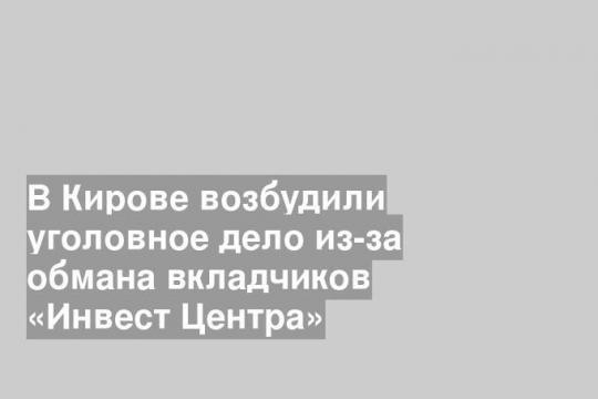 В Кирове возбудили уголовное дело из-за обмана вкладчиков «Инвест Центра»