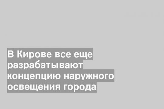 В Кирове все еще разрабатывают концепцию наружного освещения города