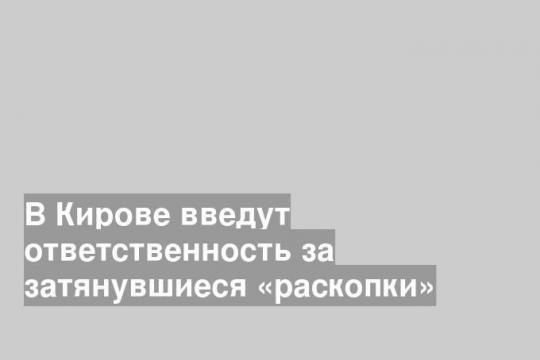 В Кирове введут ответственность за затянувшиеся «раскопки»