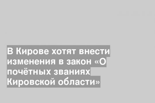 В Кирове хотят внести изменения в закон «О почётных званиях Кировской области»