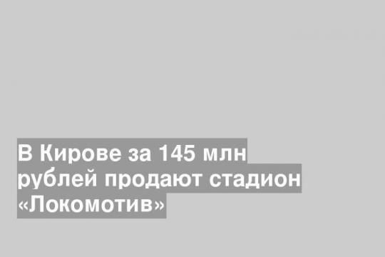 В Кирове за 145 млн рублей продают стадион «Локомотив»