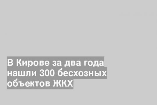 В Кирове за два года нашли 300 бесхозных объектов ЖКХ