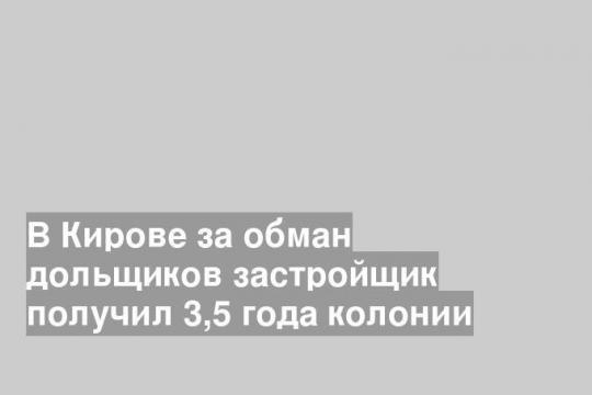 В Кирове за обман дольщиков застройщик получил 3,5 года колонии