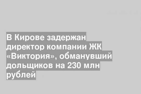 В Кирове задержан директор компании ЖК «Виктория», обманувший дольщиков на 230 млн рублей