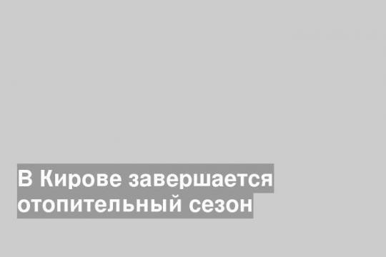 В Кирове завершается отопительный сезон