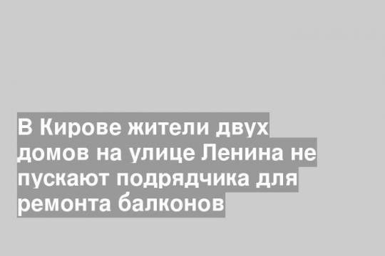 В Кирове жители двух домов на улице Ленина не пускают подрядчика для ремонта балконов