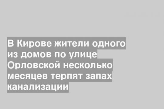 В Кирове жители одного из домов по улице Орловской несколько месяцев терпят запах канализации