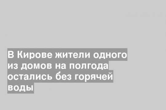 В Кирове жители одного из домов на полгода остались без горячей воды