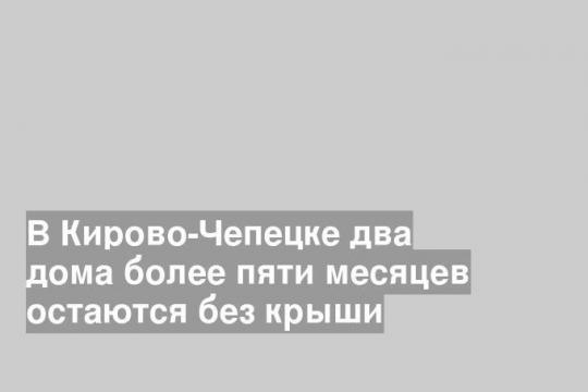 В Кирово-Чепецке два дома более пяти месяцев остаются без крыши
