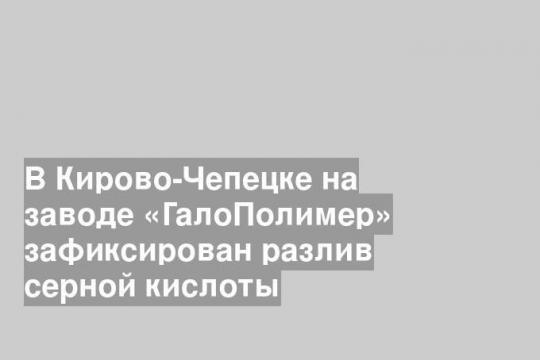 В Кирово-Чепецке на заводе «ГалоПолимер» зафиксирован разлив серной кислоты