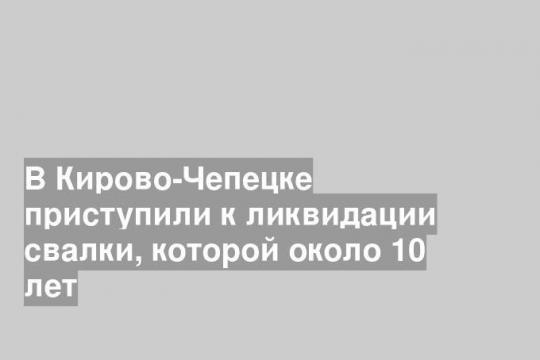 В Кирово-Чепецке приступили к ликвидации свалки, которой около 10 лет