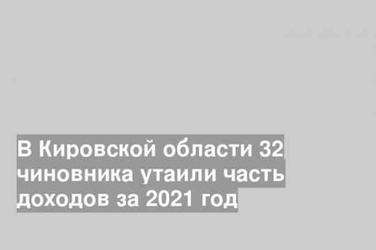 В Кировской области 32 чиновника утаили часть доходов за 2021 год