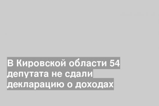 В Кировской области 54 депутата не сдали декларацию о доходах