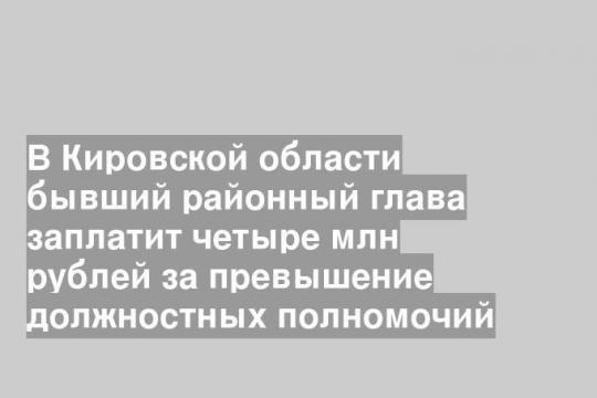 В Кировской области бывший районный глава заплатит четыре млн рублей за превышение должностных полномочий