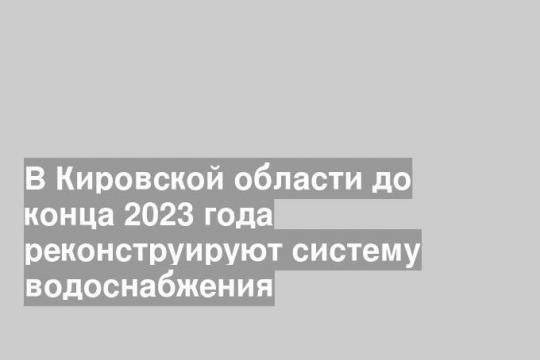 В Кировской области до конца 2023 года реконструируют систему водоснабжения