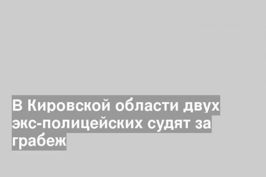 В Кировской области двух экс-полицейских судят за грабеж