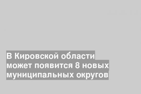 В Кировской области может появится 8 новых муниципальных округов