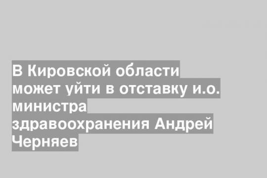 В Кировской области может уйти в отставку и.о. министра здравоохранения Андрей Черняев