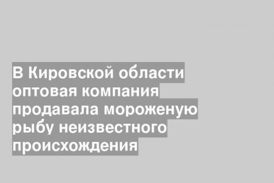 В Кировской области оптовая компания продавала мороженую рыбу неизвестного происхождения