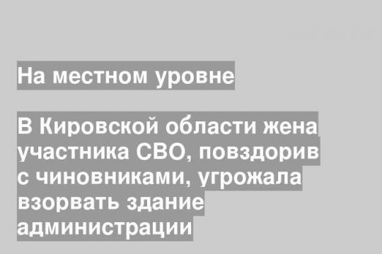 В Кировской области жена участника СВО, повздорив с чиновниками, угрожала взорвать здание администрации