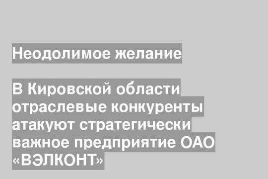 В Кировской области отраслевые конкуренты атакуют стратегически важное предприятие ОАО «ВЭЛКОНТ»