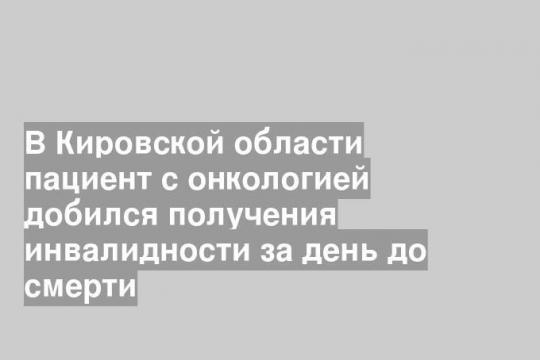 В Кировской области пациент с онкологией добился получения инвалидности за день до смерти