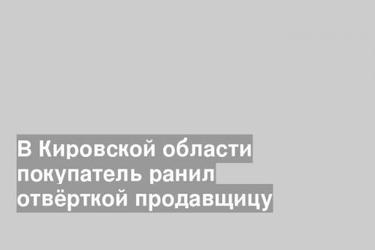 В Кировской области покупатель ранил отвёрткой продавщицу