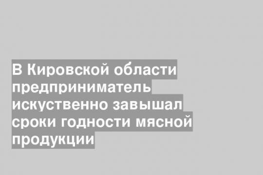 В Кировской области предприниматель искуственно завышал сроки годности мясной продукции