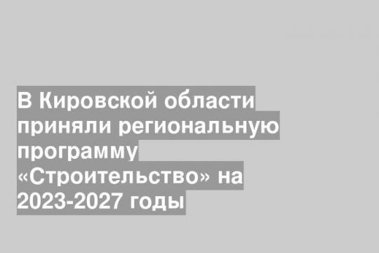 В Кировской области приняли региональную программу «Строительство» на 2023-2027 годы