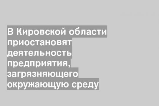 В Кировской области приостановят деятельность предприятия, загрязняющего окружающую среду