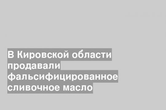 В Кировской области продавали фальсифицированное сливочное масло