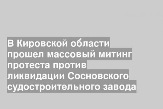 В Кировской области прошел массовый митинг протеста против ликвидации Сосновского судостроительного завода