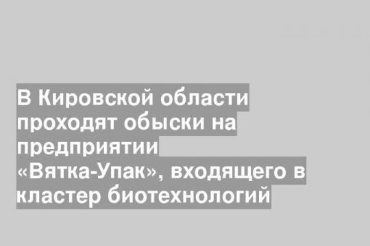 В Кировской области проходят обыски на предприятии «Вятка-Упак», входящего в кластер биотехнологий