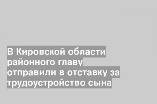 В Кировской области районного главу отправили в отставку за трудоустройство сына