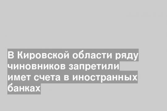 В Кировской области ряду чиновников запретили имет счета в иностранных банках