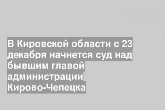 В Кировской области с 23 декабря начнется суд над бывшим главой администрации Кирово-Чепецка