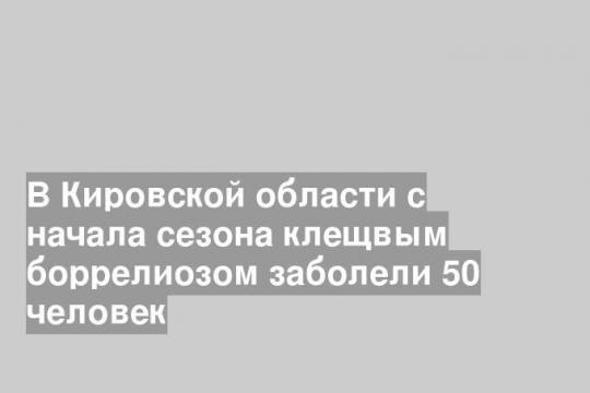 В Кировской области с начала сезона клещвым боррелиозом заболели 50 человек