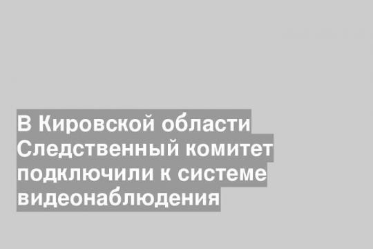 В Кировской области Следственный комитет подключили к системе видеонаблюдения