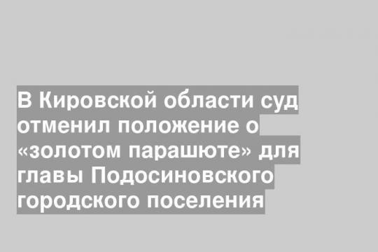 В Кировской области суд отменил положение о «золотом парашюте» для главы Подосиновского городского поселения