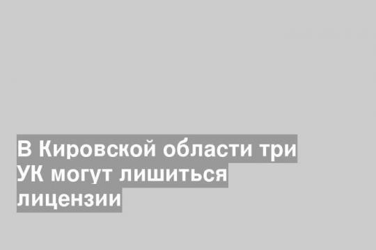 В Кировской области три УК могут лишиться лицензии