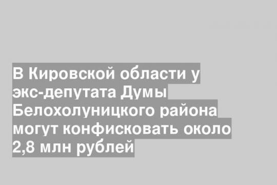 В Кировской области у экс-депутата Думы Белохолуницкого района могут конфисковать около 2,8 млн рублей