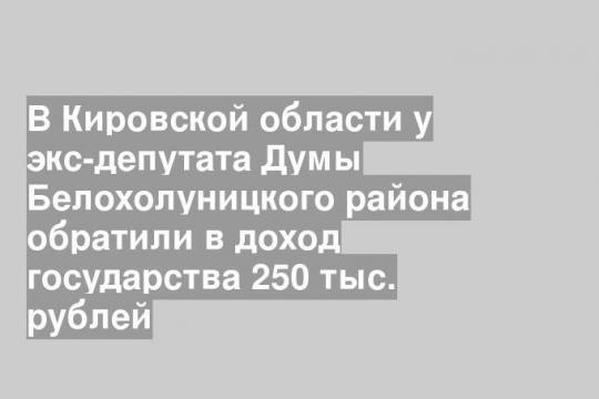 В Кировской области у экс-депутата Думы Белохолуницкого района обратили в доход государства 250 тыс. рублей