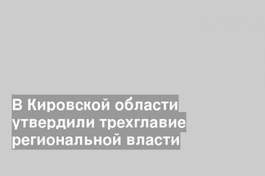 В Кировской области утвердили трехглавие региональной власти