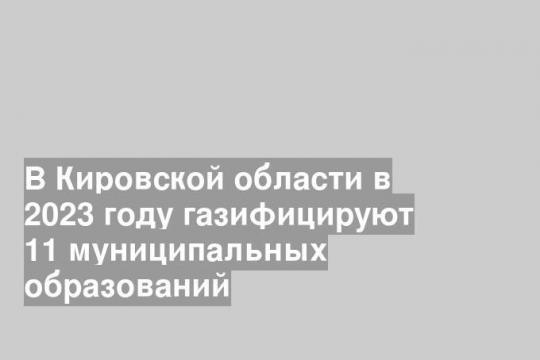 В Кировской области в 2023 году газифицируют 11 муниципальных образований